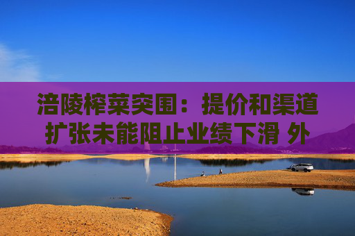 涪陵榨菜突围：提价和渠道扩张未能阻止业绩下滑 外延式并购能打造第二增长曲线吗？