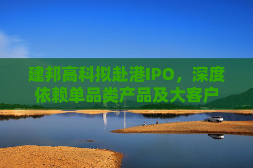 建邦高科拟赴港IPO，深度依赖单品类产品及大客户