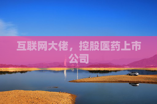 互联网大佬，控股医药上市公司