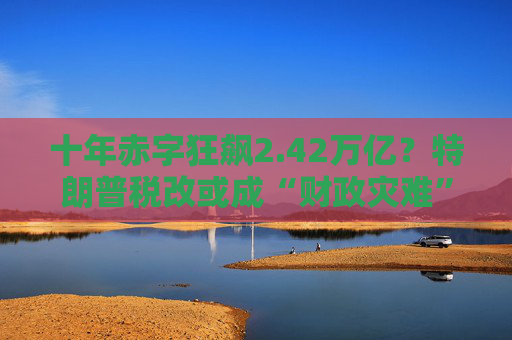 十年赤字狂飙2.42万亿？特朗普税改或成“财政灾难”！