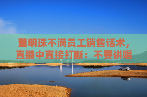 董明珠不满员工销售话术，直播中直接打断：不要讲喝汤，你应该讲为什么大厨喜欢用这样的锅煲汤