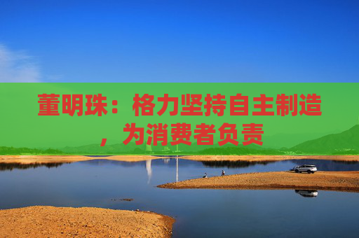 董明珠：格力坚持自主制造，为消费者负责