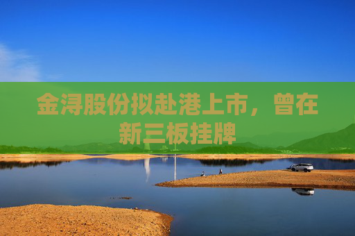 金浔股份拟赴港上市，曾在新三板挂牌