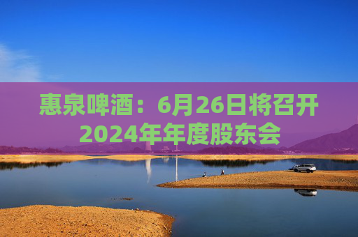 惠泉啤酒：6月26日将召开2024年年度股东会