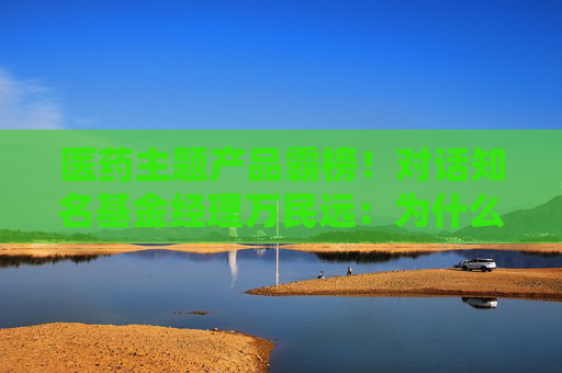 医药主题产品霸榜！对话知名基金经理万民远：为什么他说当下创新药“大部分都是纯炒”