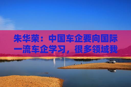 朱华荣：中国车企要向国际一流车企学习，很多领域我们还不知道