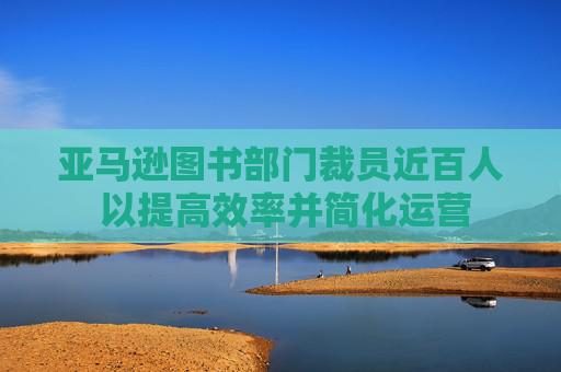 亚马逊图书部门裁员近百人 以提高效率并简化运营