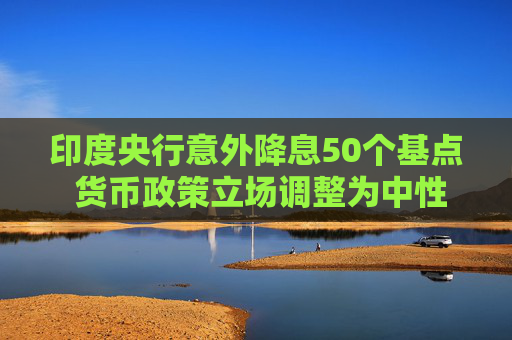 印度央行意外降息50个基点 货币政策立场调整为中性