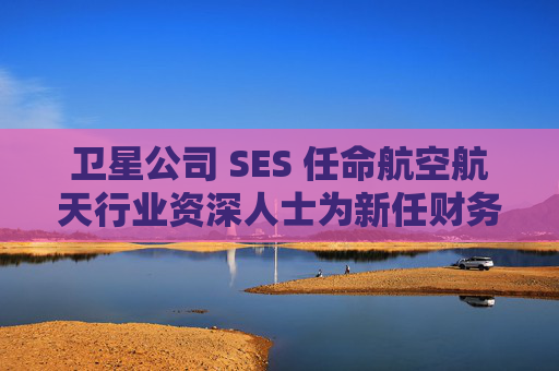 卫星公司 SES 任命航空航天行业资深人士为新任财务总监
