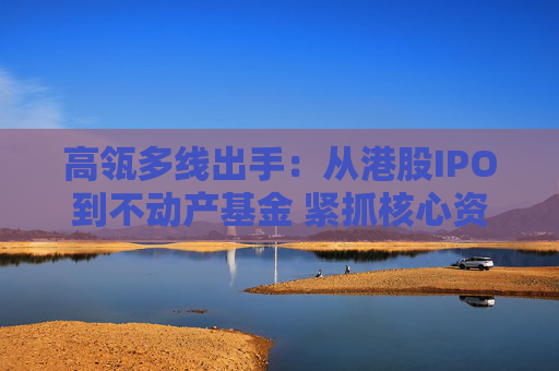 高瓴多线出手：从港股IPO到不动产基金 紧抓核心资产新周期