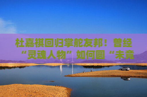 杜嘉祺回归掌舵友邦！曾经“灵魂人物”如何圆“未竟之梦”？
