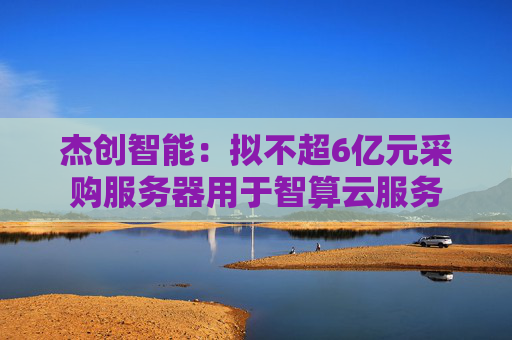 杰创智能：拟不超6亿元采购服务器用于智算云服务