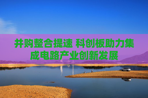 并购整合提速 科创板助力集成电路产业创新发展