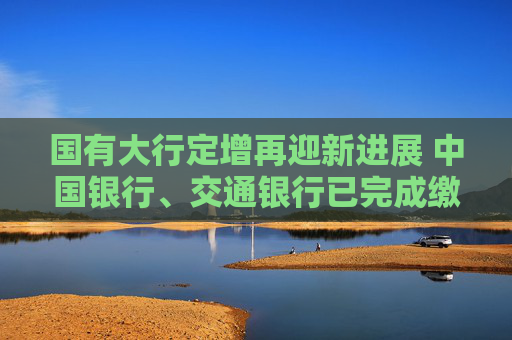 国有大行定增再迎新进展 中国银行、交通银行已完成缴款验资