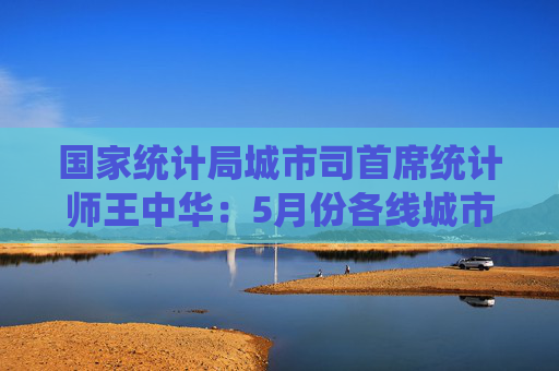 国家统计局城市司首席统计师王中华：5月份各线城市商品住宅销售价格同比降幅继续收窄