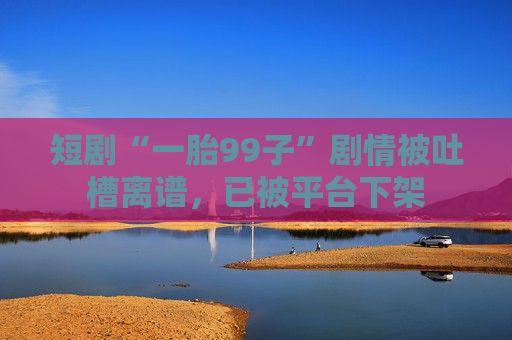 短剧“一胎99子”剧情被吐槽离谱，已被平台下架