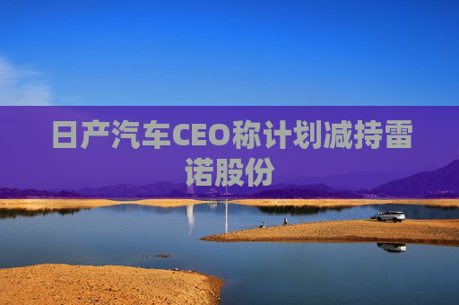 日产汽车CEO称计划减持雷诺股份