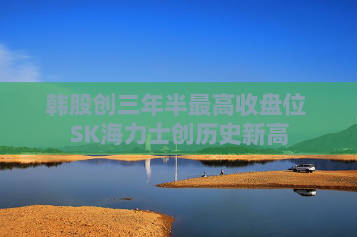 韩股创三年半最高收盘位 SK海力士创历史新高