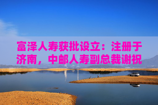 富泽人寿获批设立：注册于济南，中邮人寿副总裁谢祝锋或将任总裁