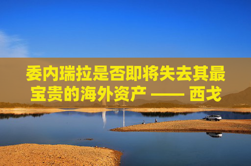 委内瑞拉是否即将失去其最宝贵的海外资产 —— 西戈？