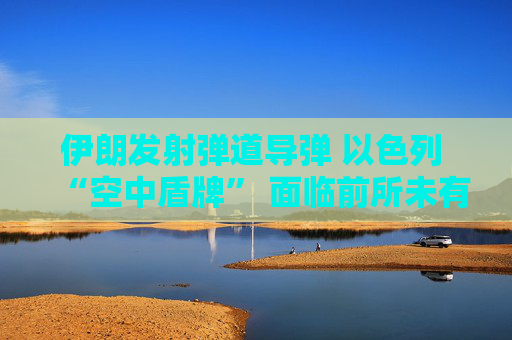 伊朗发射弹道导弹 以色列 “空中盾牌” 面临前所未有的考验