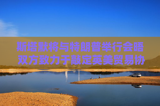 斯塔默将与特朗普举行会晤 双方致力于敲定英美贸易协议
