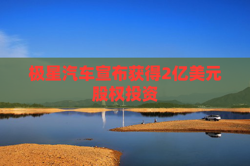 极星汽车宣布获得2亿美元股权投资