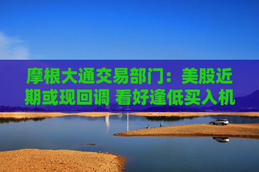 摩根大通交易部门：美股近期或现回调 看好逢低买入机会