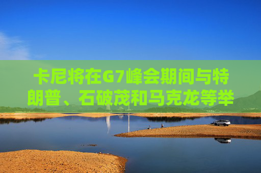 卡尼将在G7峰会期间与特朗普、石破茂和马克龙等举行双边会晤