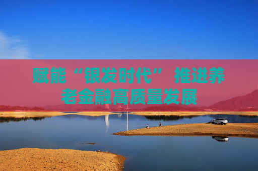 赋能“银发时代” 推进养老金融高质量发展