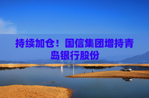 持续加仓！国信集团增持青岛银行股份