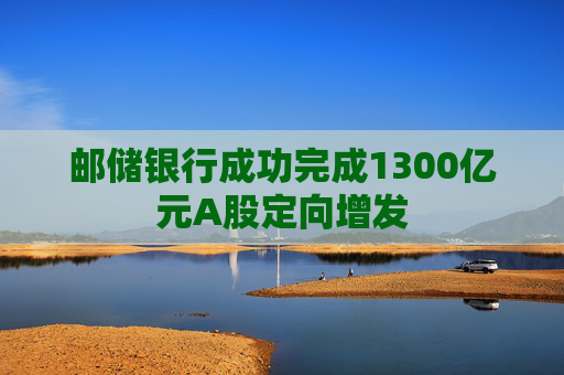 邮储银行成功完成1300亿元A股定向增发