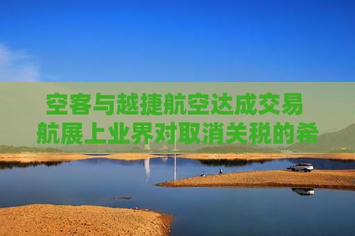 空客与越捷航空达成交易 航展上业界对取消关税的希望升温