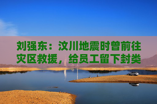 刘强东：汶川地震时曾前往灾区救援，给员工留下封类似遗书的信