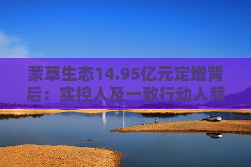 蒙草生态14.95亿元定增背后：实控人及一致行动人频频减持套现 频繁融资摊薄中小股东权益