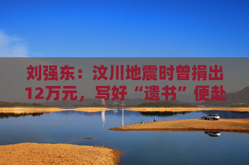 刘强东：汶川地震时曾捐出12万元，写好“遗书”便赴灾区救援