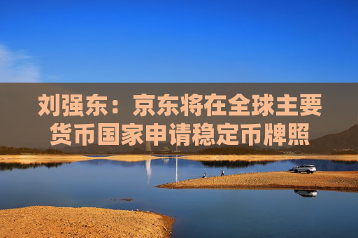 刘强东：京东将在全球主要货币国家申请稳定币牌照