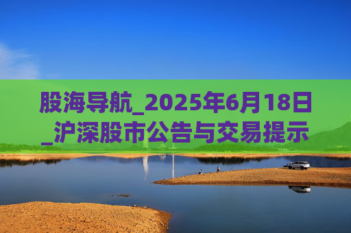 股海导航_2025年6月18日_沪深股市公告与交易提示
