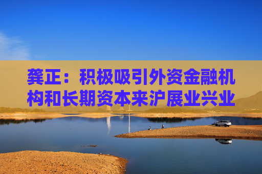 龚正：积极吸引外资金融机构和长期资本来沪展业兴业