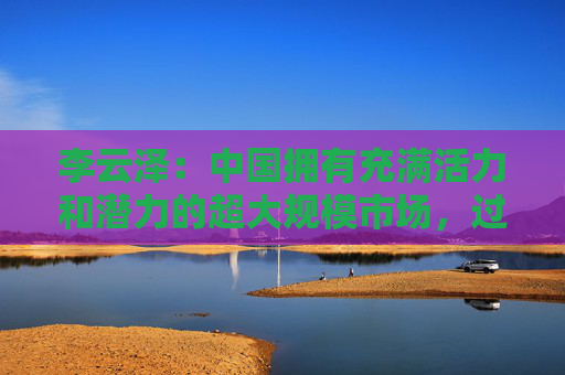 李云泽：中国拥有充满活力和潜力的超大规模市场，过去是、现在是、将来也必然是全球金融机构展业兴业的沃土
