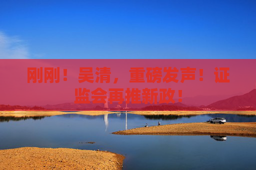 刚刚！吴清，重磅发声！证监会再推新政！