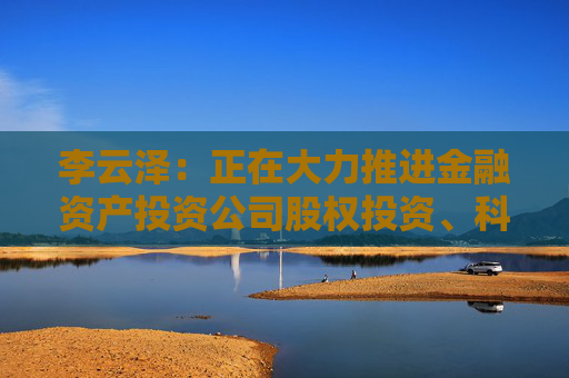 李云泽：正在大力推进金融资产投资公司股权投资、科技企业并购贷款等试点