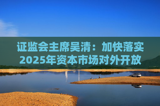 证监会主席吴清：加快落实2025年资本市场对外开放一揽子重点举措