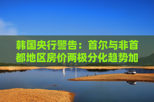 韩国央行警告：首尔与非首都地区房价两极分化趋势加剧