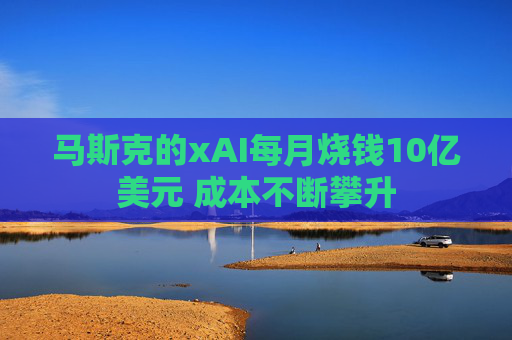 马斯克的xAI每月烧钱10亿美元 成本不断攀升