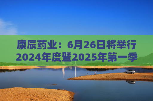 康辰药业：6月26日将举行2024年度暨2025年第一季度业绩说明会