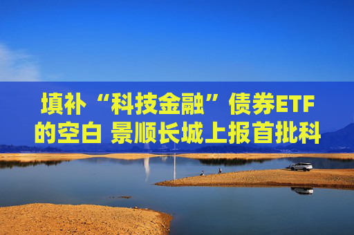 填补“科技金融”债券ETF的空白 景顺长城上报首批科创债ETF