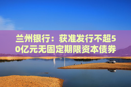 兰州银行：获准发行不超50亿元无固定期限资本债券