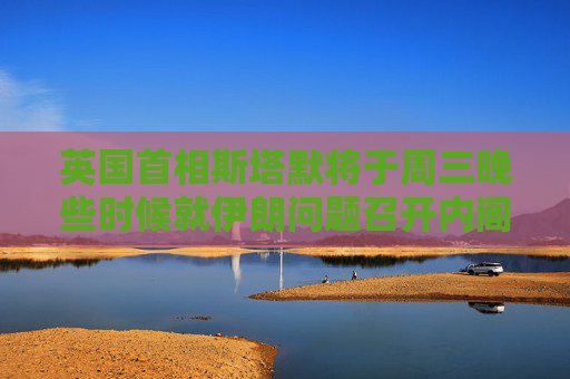 英国首相斯塔默将于周三晚些时候就伊朗问题召开内阁办公厅简报室会议
