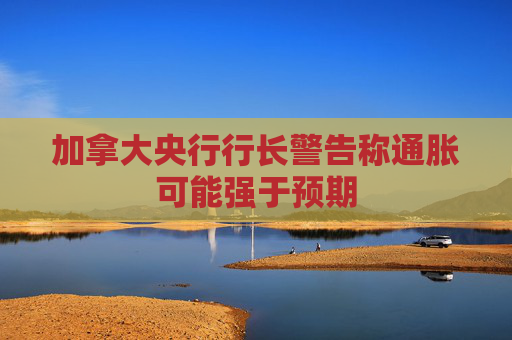 加拿大央行行长警告称通胀可能强于预期